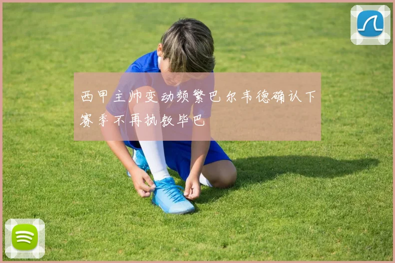 西甲主帅变动频繁巴尔韦德确认下赛季不再执教毕巴