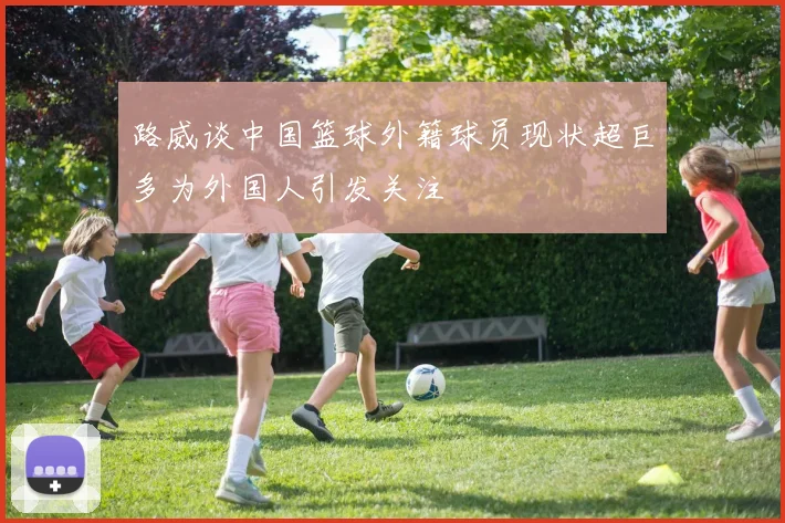 路威谈中国篮球外籍球员现状超巨多为外国人引发关注