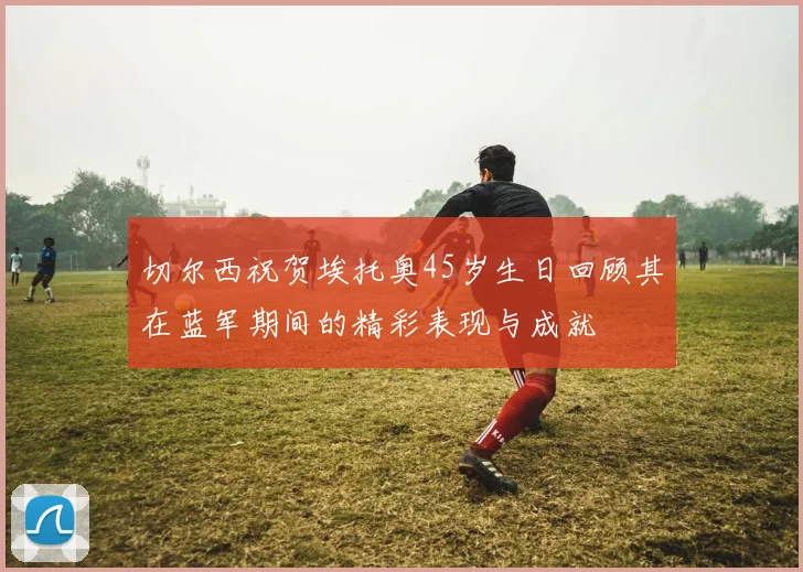 切尔西祝贺埃托奥45岁生日回顾其在蓝军期间的精彩表现与成就