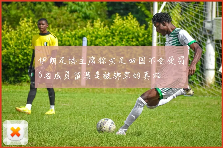 伊朗足协主席称女足回国不会受罚6名成员留澳是被绑架的真相
