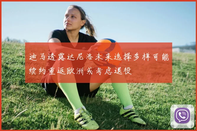 迪马透露达尼洛未来选择多样可能续约重返欧洲或考虑退役