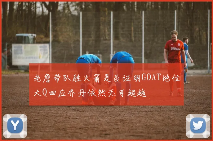 老詹带队胜火箭是否证明GOAT地位大Q回应乔丹依然无可超越
