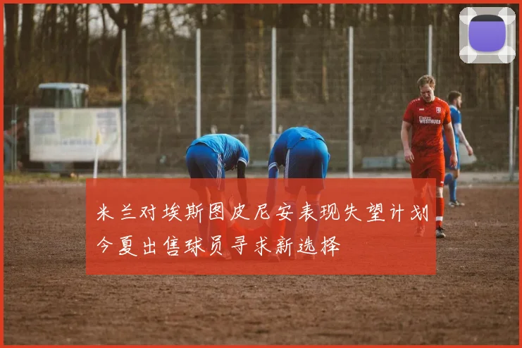 米兰对埃斯图皮尼安表现失望计划今夏出售球员寻求新选择