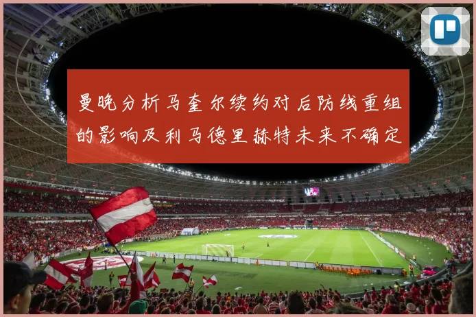 曼晚分析马奎尔续约对后防线重组的影响及利马德里赫特未来不确定性
